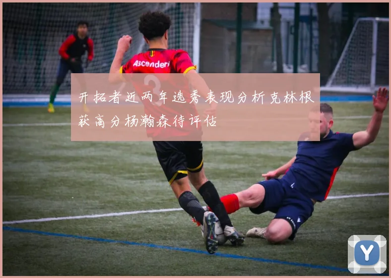 开拓者近两年选秀表现分析克林根获高分杨瀚森待评估