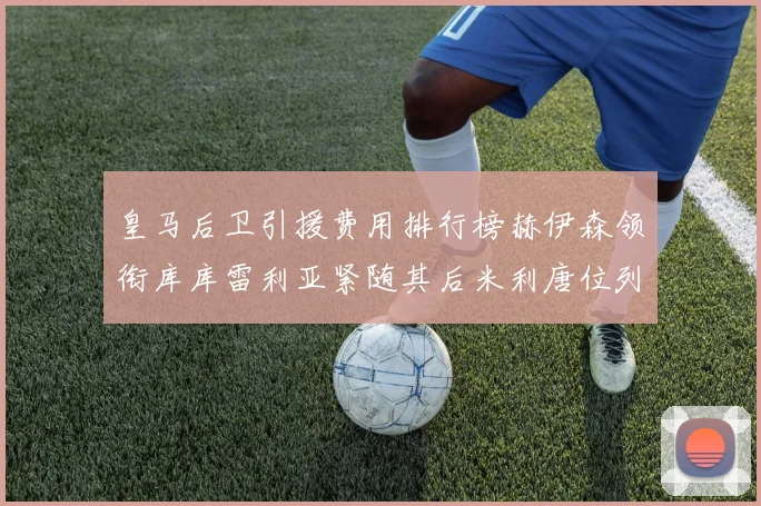 皇马后卫引援费用排行榜赫伊森领衔库库雷利亚紧随其后米利唐位列第三