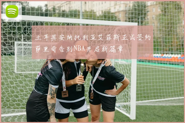 土耳其安纳托利亚艾菲斯正式签约萨里奇告别NBA开启新篇章