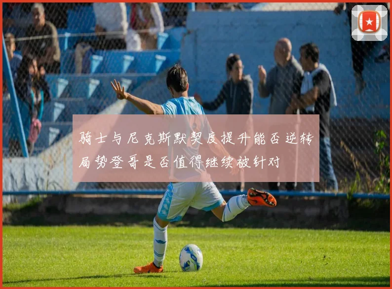 骑士与尼克斯默契度提升能否逆转局势登哥是否值得继续被针对