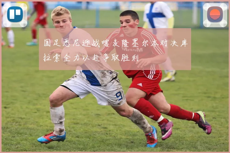 国足悉尼迎战喀麦隆墨尔本对决库拉索全力以赴争取胜利