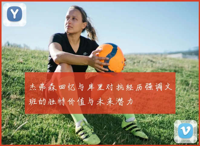 杰弗森回忆与库里对抗经历强调文班的独特价值与未来潜力