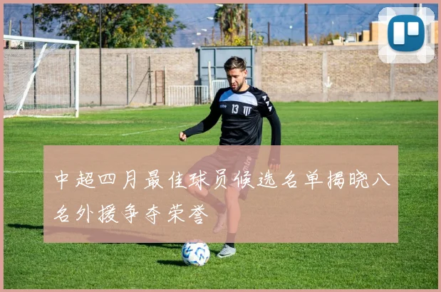 中超四月最佳球员候选名单揭晓八名外援争夺荣誉