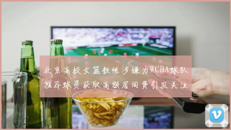 北京高校女篮教练涉嫌为WCBA球队推荐球员获取高额居间费引发关注