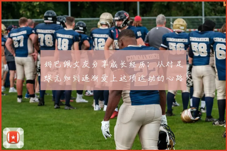 姆巴佩女友分享成长经历：从对足球无知到逐渐爱上这项运动的心路历程