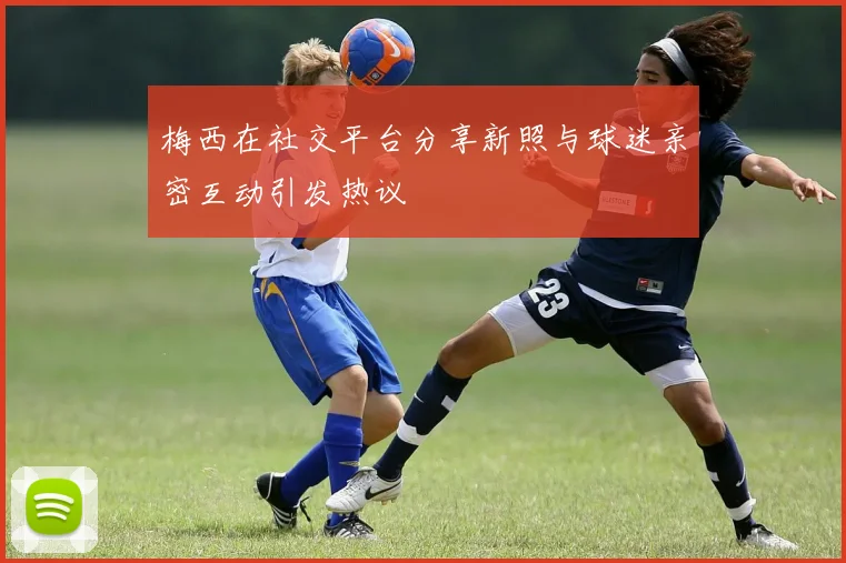 梅西在社交平台分享新照与球迷亲密互动引发热议