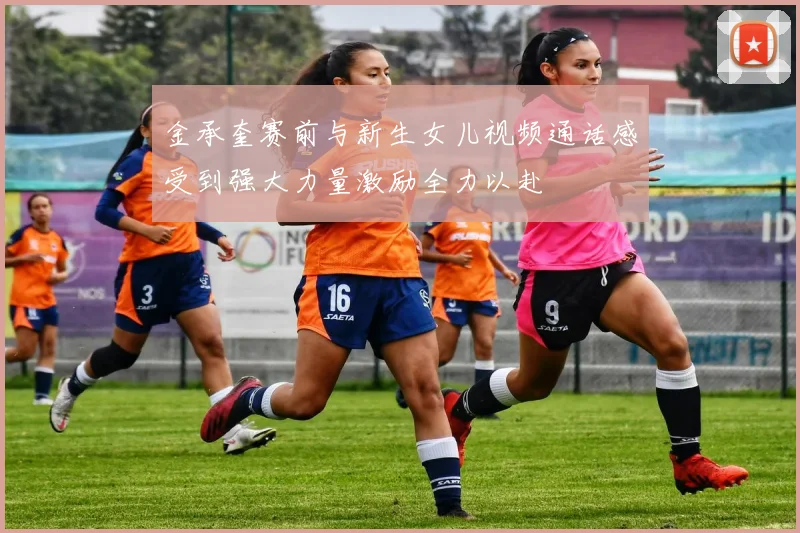 金承奎赛前与新生女儿视频通话感受到强大力量激励全力以赴