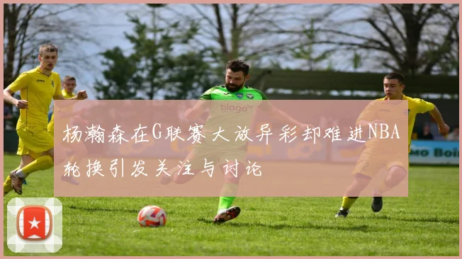 杨瀚森在G联赛大放异彩却难进NBA轮换引发关注与讨论