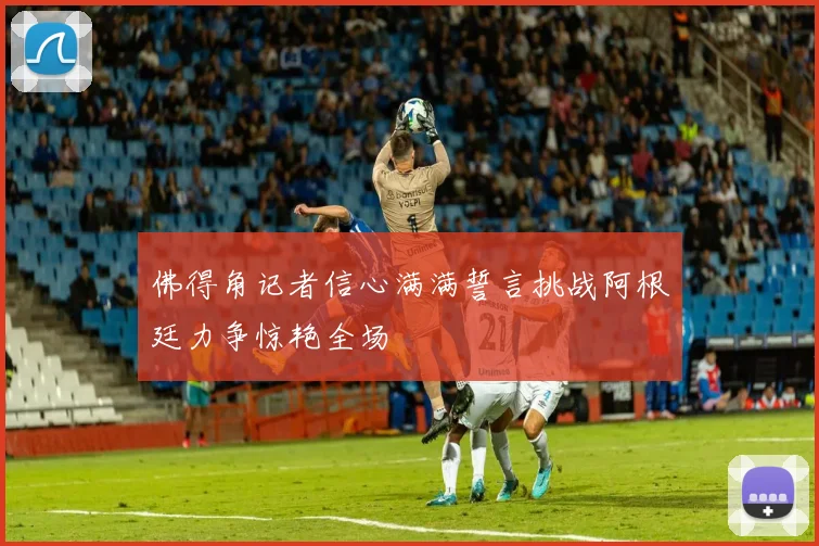 佛得角记者信心满满誓言挑战阿根廷力争惊艳全场