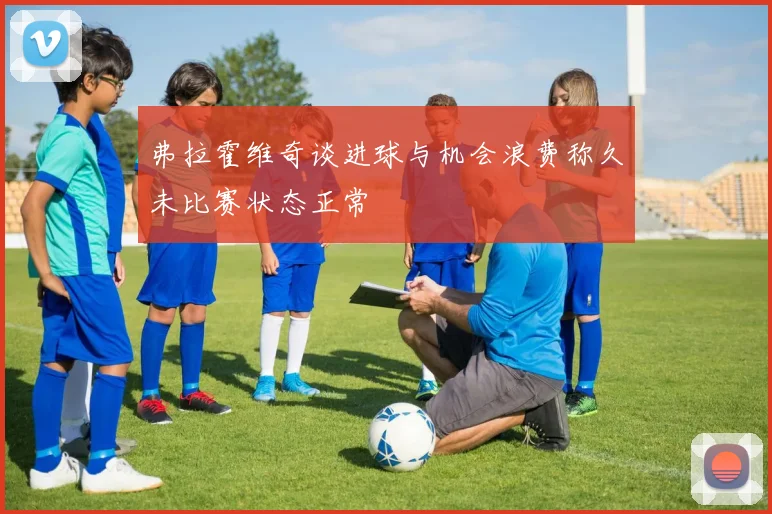 弗拉霍维奇谈进球与机会浪费称久未比赛状态正常