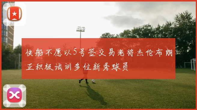 快船不愿以5号签交易老将杰伦布朗正积极试训多位新秀球员