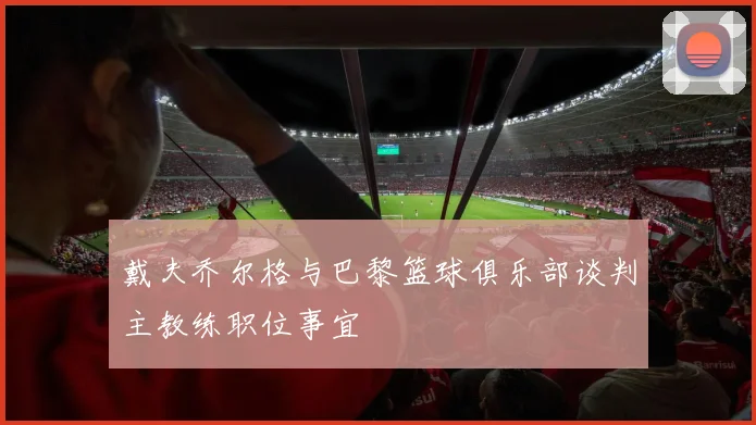 戴夫乔尔格与巴黎篮球俱乐部谈判主教练职位事宜