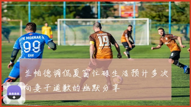 兰帕德调侃夏窗忙碌生活预计多次向妻子道歉的幽默分享