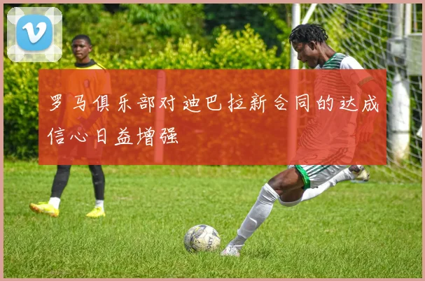 罗马俱乐部对迪巴拉新合同的达成信心日益增强