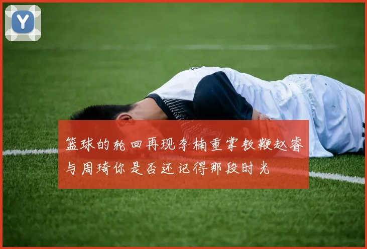 篮球的轮回再现李楠重掌教鞭赵睿与周琦你是否还记得那段时光
