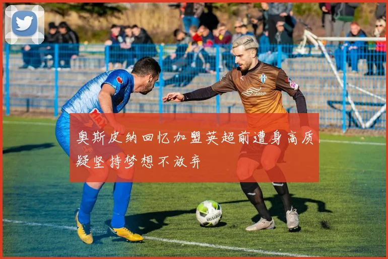 奥斯皮纳回忆加盟英超前遭身高质疑坚持梦想不放弃