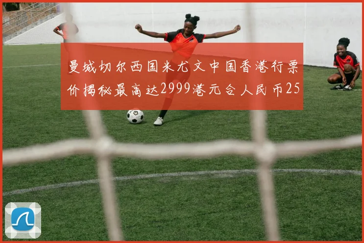 曼城切尔西国米尤文中国香港行票价揭秘最高达2999港元合人民币2598元