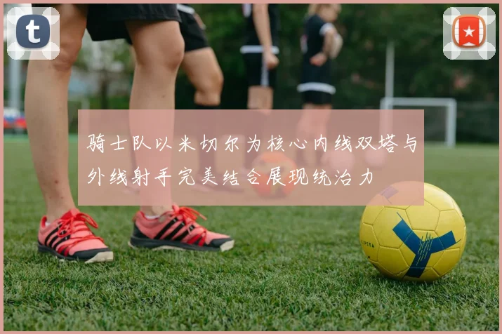 骑士队以米切尔为核心内线双塔与外线射手完美结合展现统治力