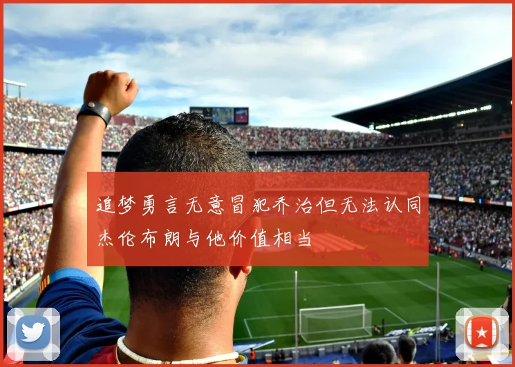 追梦勇言无意冒犯乔治但无法认同杰伦布朗与他价值相当