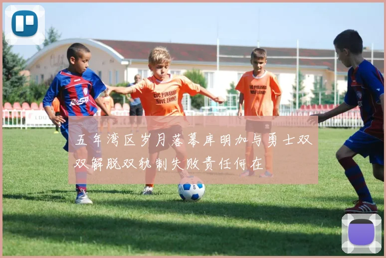 五年湾区岁月落幕库明加与勇士双双解脱双轨制失败责任何在