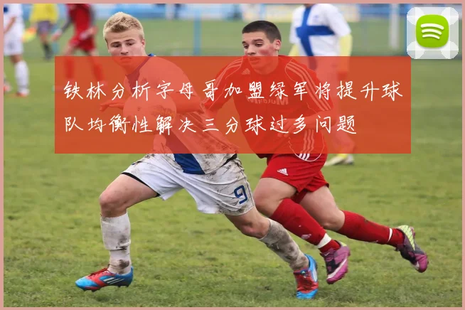 铁林分析字母哥加盟绿军将提升球队均衡性解决三分球过多问题