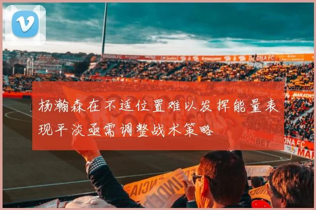 杨瀚森在不适位置难以发挥能量表现平淡亟需调整战术策略