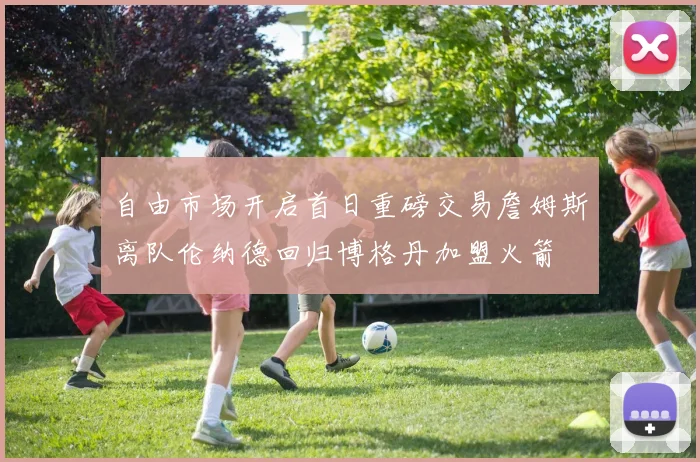 自由市场开启首日重磅交易詹姆斯离队伦纳德回归博格丹加盟火箭