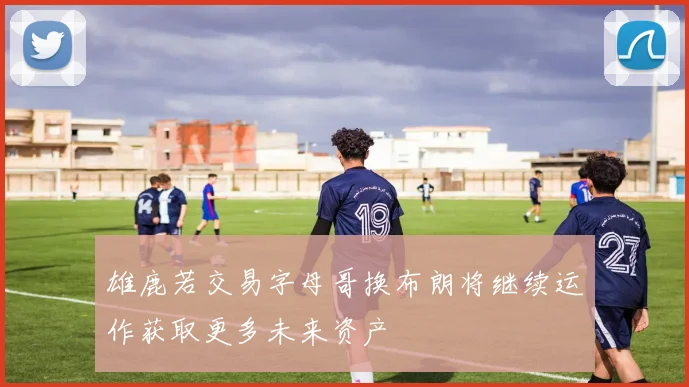 雄鹿若交易字母哥换布朗将继续运作获取更多未来资产