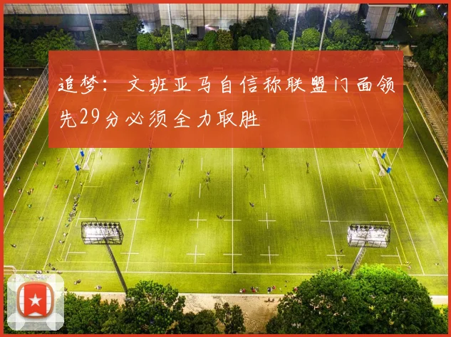 追梦：文班亚马自信称联盟门面领先29分必须全力取胜