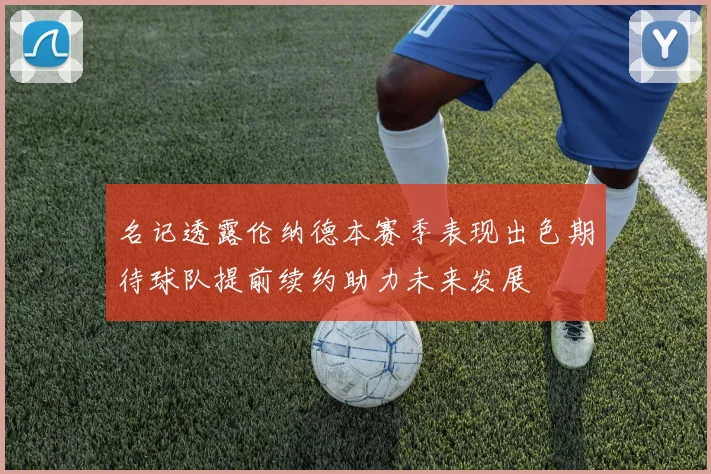 名记透露伦纳德本赛季表现出色期待球队提前续约助力未来发展