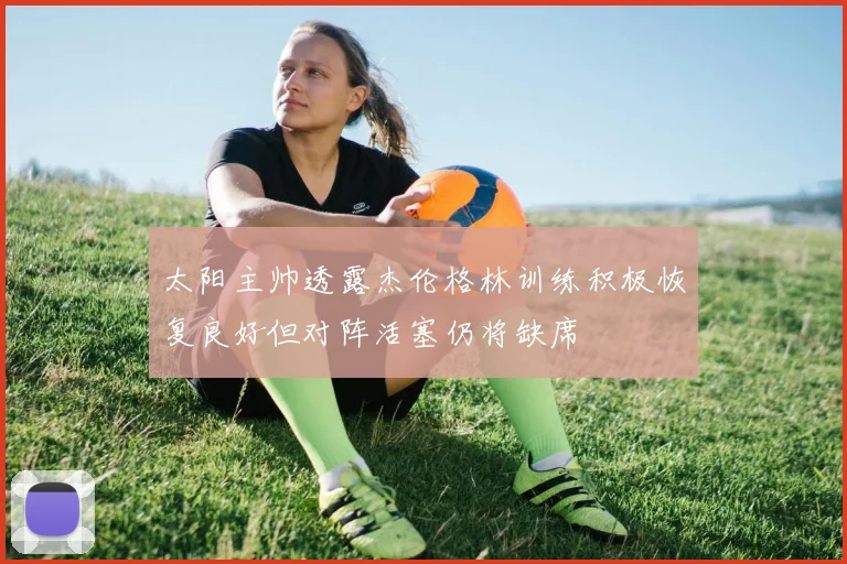太阳主帅透露杰伦格林训练积极恢复良好但对阵活塞仍将缺席