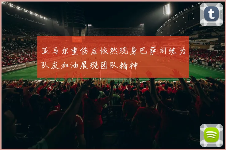 亚马尔重伤后依然现身巴萨训练为队友加油展现团队精神