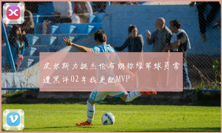 皮尔斯力挺杰伦布朗称绿军球员常遭黑评02年我更配MVP