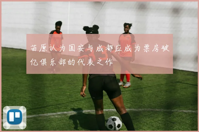 苗原认为国安与成都应成为票房破亿俱乐部的代表之作