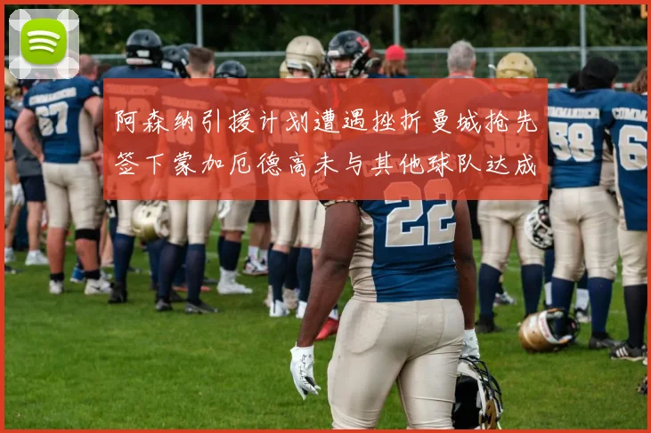 阿森纳引援计划遭遇挫折曼城抢先签下蒙加厄德高未与其他球队达成协议